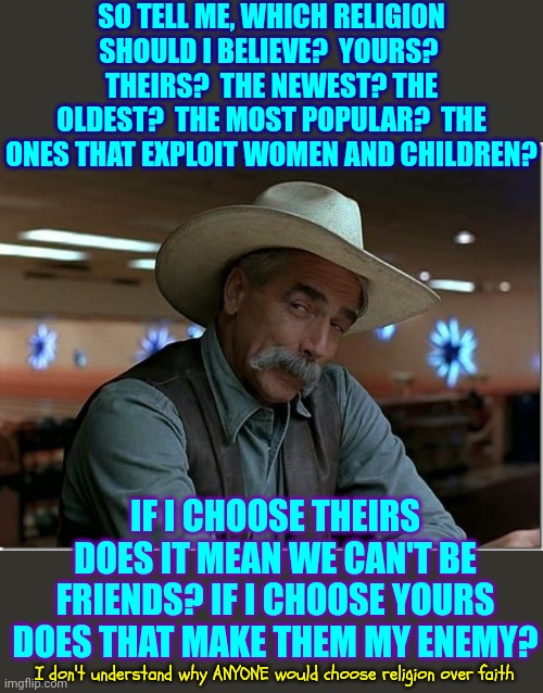 Faith/God vs Religion/Man's Ego | SO TELL ME, WHICH RELIGION SHOULD I BELIEVE?  YOURS?  THEIRS?  THE NEWEST? THE OLDEST?  THE MOST POPULAR?  THE ONES THAT EXPLOIT WOMEN AND CHILDREN? IF I CHOOSE THEIRS DOES IT MEAN WE CAN'T BE FRIENDS? IF I CHOOSE YOURS DOES THAT MAKE THEM MY ENEMY? I don't understand why ANYONE would choose religion over faith | image tagged in sarcasm cowboy,god,fairh,arrogant rich man,manipulators,memes | made w/ Imgflip meme maker