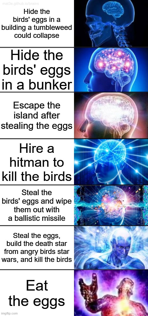 its that easy | Hide the birds' eggs in a building a tumbleweed could collapse; Hide the birds' eggs in a bunker; Escape the island after stealing the eggs; Hire a hitman to kill the birds; Steal the birds' eggs and wipe them out with a ballistic missile; Steal the eggs, build the death star from angry birds star wars, and kill the birds; Eat the eggs | image tagged in 7-tier expanding brain | made w/ Imgflip meme maker