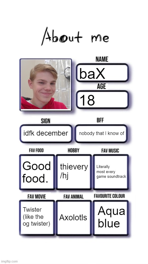 About me | baX; 18; idfk december; nobody that I know of; thievery /hj; Good food. Literally most every game soundtrack; Aqua blue; Twister (like the og twister); Axolotls | image tagged in about me | made w/ Imgflip meme maker