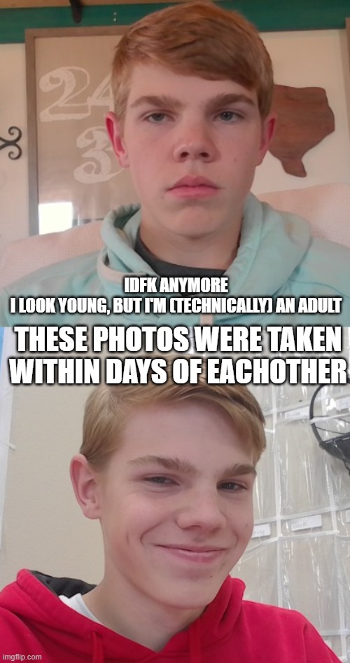 IDFK ANYMORE
I LOOK YOUNG, BUT I'M (TECHNICALLY) AN ADULT; THESE PHOTOS WERE TAKEN WITHIN DAYS OF EACHOTHER | made w/ Imgflip meme maker