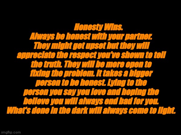 Honesty wins | Honesty Wins.
Always be honest with your partner. They might get upset but they will appreciate the respect you've shown to tell the truth. They will be more open to fixing the problem. It takes a bigger person to be honest. Lying to the person you say you love and hoping the believe you will always end bad for you. What's done in the dark will always come to light. | made w/ Imgflip meme maker