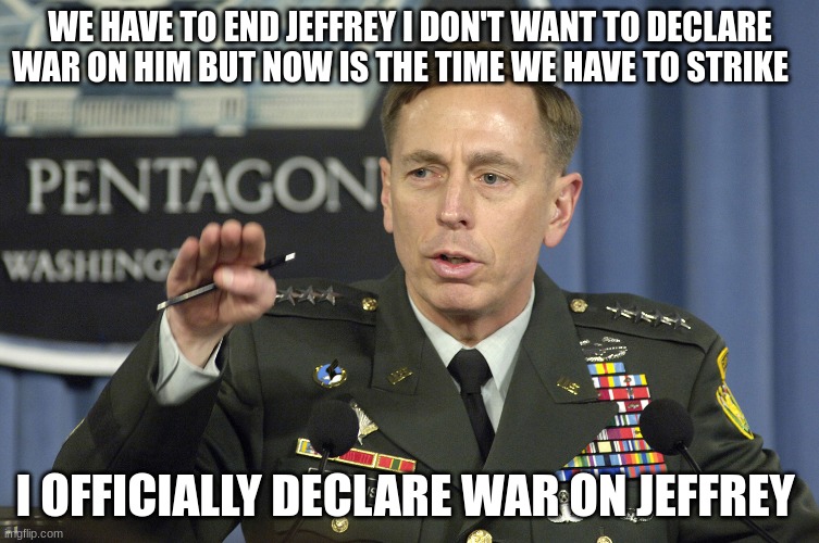 general | WE HAVE TO END JEFFREY I DON'T WANT TO DECLARE WAR ON HIM BUT NOW IS THE TIME WE HAVE TO STRIKE; I OFFICIALLY DECLARE WAR ON JEFFREY | image tagged in general | made w/ Imgflip meme maker