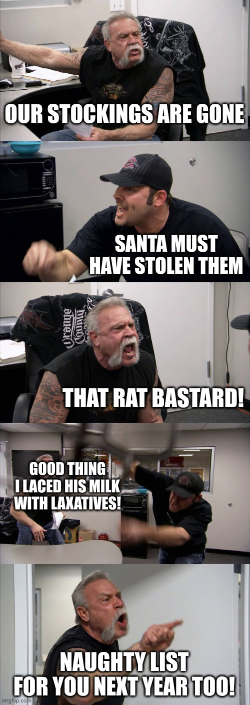 I left the strychnine out of his cookies. That was my gift to him | OUR STOCKINGS ARE GONE; SANTA MUST HAVE STOLEN THEM; THAT RAT BASTARD! GOOD THING I LACED HIS MILK WITH LAXATIVES! NAUGHTY LIST FOR YOU NEXT YEAR TOO! | image tagged in memes,american chopper argument | made w/ Imgflip meme maker