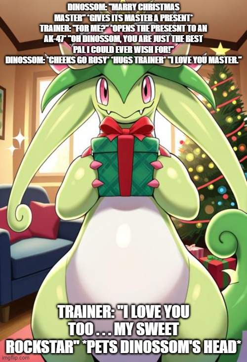 a truly affectionate dinossom | DINOSSOM: "MARRY CHRISTMAS MASTER" *GIVES ITS MASTER A PRESENT*
TRAINER: "FOR ME?" *OPENS THE PRESESNT TO AN AK-47* "OH DINOSSOM, YOU ARE JUST THE BEST PAL I COULD EVER WISH FOR!"
DINOSSOM: *CHEEKS GO ROSY* *HUGS TRAINER* "I LOVE YOU MASTER."; TRAINER: "I LOVE YOU TOO . . . MY SWEET ROCKSTAR" *PETS DINOSSOM'S HEAD* | image tagged in christmas,palworld,dinossom | made w/ Imgflip meme maker