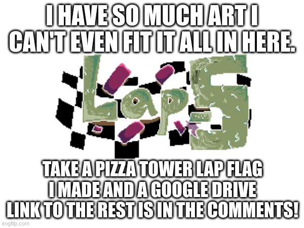 I've done so much | I HAVE SO MUCH ART I CAN'T EVEN FIT IT ALL IN HERE. TAKE A PIZZA TOWER LAP FLAG I MADE AND A GOOGLE DRIVE LINK TO THE REST IS IN THE COMMENTS! | image tagged in art,pizza tower | made w/ Imgflip meme maker