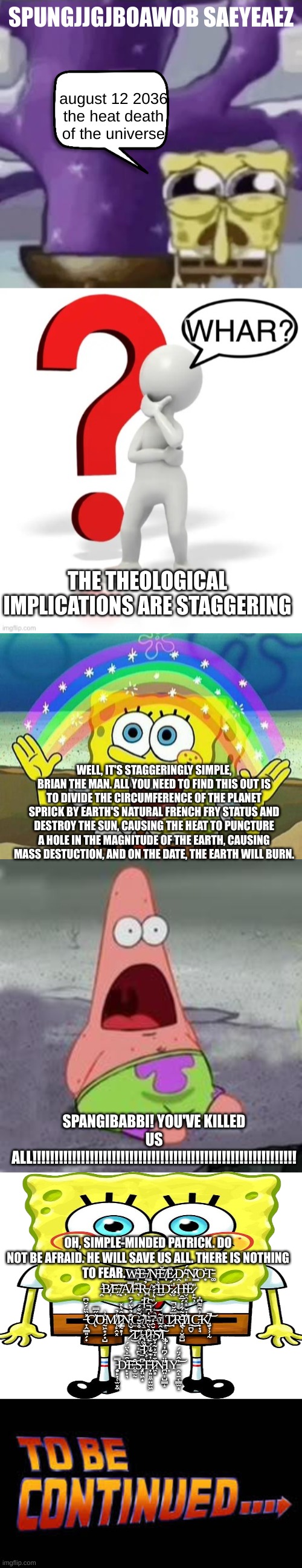 SPUNGJJGJBOAWOB SAEYEAEZ; august 12 2036 the heat death of the universe; THE THEOLOGICAL IMPLICATIONS ARE STAGGERING; WELL, IT'S STAGGERINGLY SIMPLE, BRIAN THE MAN. ALL YOU NEED TO FIND THIS OUT IS TO DIVIDE THE CIRCUMFERENCE OF THE PLANET SPRICK BY EARTH'S NATURAL FRENCH FRY STATUS AND DESTROY THE SUN, CAUSING THE HEAT TO PUNCTURE A HOLE IN THE MAGNITUDE OF THE EARTH, CAUSING MASS DESTUCTION, AND ON THE DATE, THE EARTH WILL BURN. SPANGIBABBI! YOU'VE KILLED US ALL!!!!!!!!!!!!!!!!!!!!!!!!!!!!!!!!!!!!!!!!!!!!!!!!!!!!!!!!!!!! OH, SIMPLE-MINDED PATRICK. DO NOT BE AFRAID. HE WILL SAVE US ALL. THERE IS NOTHING TO FEAR.W̴̦̕E̵̞͘ ̸̳̇N̵̦͠Ĕ̸̞Ē̷͙Ḓ̸͘ ̴͈̈́N̸̳̂O̵͙̓T̵͚̄ ̵̛̯B̸̹͝E̵̫͝ ̸̝͐Ạ̸̿F̴͉̅R̵̪̉A̴̽͜Ì̶̤D̵̖̈́.̷̥̾.Ḩ̴̬̭͓̝̓Ē̷̙̰̦̎ ̶͍̠͙͎̮͉̇İ̶̟͆S̷̜͎̍͛̓́̽͜ ̶̞̭͇͍̗̟̽̏̈́̆͆̕C̸̨̓̋̿͘͝O̵̰͖͙̗̟̺̓͗M̸̹̙̭͓̾̉I̷̡̨͇̰̻̹͂̑͛̽͘N̵̺͎̗͒̉͛̈́͊͜G̶̜̝̫̲̓̉̉͠.̸̖̠̬̐P̷͖̈́̎̋À̸̮͜Ι̦͈̭͜T̷̘̋̅̋̆̚R̵̡̢͖͉̩̮͚̺̽͂͋̔́̅̑̕I̸̐̇̆Ι̱̪̬͜͜C̵̟̟̘͐͗̑͌͆̓K̸̡̮̞͕̩̰̕̚͝ ̷̊̌̍͜͠T̷̥̖̠͈̪̰̗͐͒̌̃͗͂͒́H̷̨̫̰͒̀̈͂̓̔̚̚͜I̵̲̓̆̑̒̚͝͝S̸͛̂̃̓̄̃̕͠Ι̢̢͚̘̝͙͎ ̵̠̣̹̘̖̟̆͑͆̊͠Ḯ̷̧̗͕͇̣̀͗S̵̩̬̬̤͓̬̈́́̓ ̵̧͍̙̞̜̫͓̼̿D̵̙̞͉͗̑̅̇̀̈́͠E̵̥̫̰͒S̵̡͓̤͖̝͆T̶͎͍͈̼̤̫͖̋̔͊̐͐́I̷͖̻̊̄̒̄͐̃̓̌N̵̛̪̤̩̺̳̝̎̈́͆̓Ι͎Y̵̯͔̠͔͇̫̝̍̂́̈́͝ | image tagged in zad spunchbop,whar,spongebob rainbow,suprised patrick,blank white template,to be continued | made w/ Imgflip meme maker