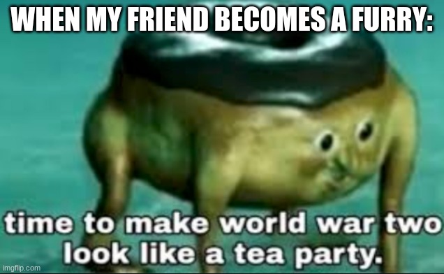 time to make world war 2 look like a tea party | WHEN MY FRIEND BECOMES A FURRY: | image tagged in time to make world war 2 look like a tea party | made w/ Imgflip meme maker