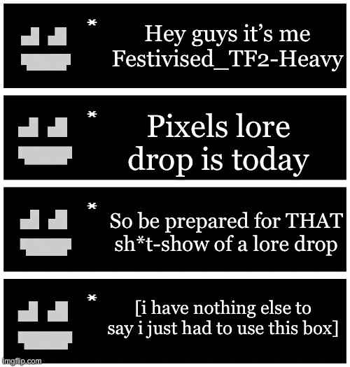 It’s happening! | Hey guys it’s me Festivised_TF2-Heavy; Pixels lore drop is today; So be prepared for THAT sh*t-show of a lore drop; [i have nothing else to say i just had to use this box] | image tagged in 4 undertale textboxes | made w/ Imgflip meme maker