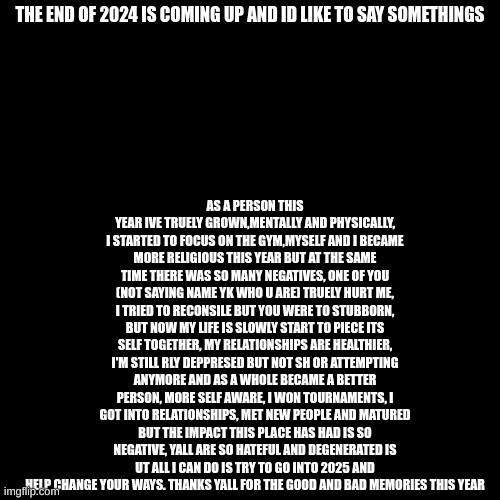 AS A PERSON THIS YEAR IVE TRUELY GROWN,MENTALLY AND PHYSICALLY, I STARTED TO FOCUS ON THE GYM,MYSELF AND I BECAME MORE RELIGIOUS THIS YEAR BUT AT THE SAME TIME THERE WAS SO MANY NEGATIVES, ONE OF YOU (NOT SAYING NAME YK WHO U ARE) TRUELY HURT ME, I TRIED TO RECONSILE BUT YOU WERE TO STUBBORN, BUT NOW MY LIFE IS SLOWLY START TO PIECE ITS SELF TOGETHER, MY RELATIONSHIPS ARE HEALTHIER, I'M STILL RLY DEPPRESED BUT NOT SH OR ATTEMPTING ANYMORE AND AS A WHOLE BECAME A BETTER PERSON, MORE SELF AWARE, I WON TOURNAMENTS, I GOT INTO RELATIONSHIPS, MET NEW PEOPLE AND MATURED BUT THE IMPACT THIS PLACE HAS HAD IS SO NEGATIVE, YALL ARE SO HATEFUL AND DEGENERATED IS UT ALL I CAN DO IS TRY TO GO INTO 2025 AND HELP CHANGE YOUR WAYS. THANKS YALL FOR THE GOOD AND BAD MEMORIES THIS YEAR; THE END OF 2024 IS COMING UP AND ID LIKE TO SAY SOMETHINGS | made w/ Imgflip meme maker