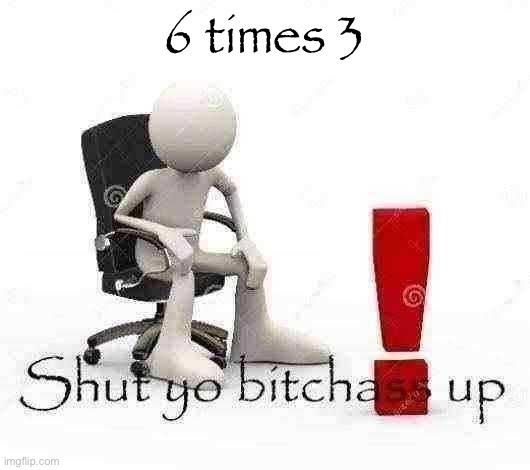 Shut yo bitchass up | 6 times 3 | image tagged in shut yo bitchass up | made w/ Imgflip meme maker