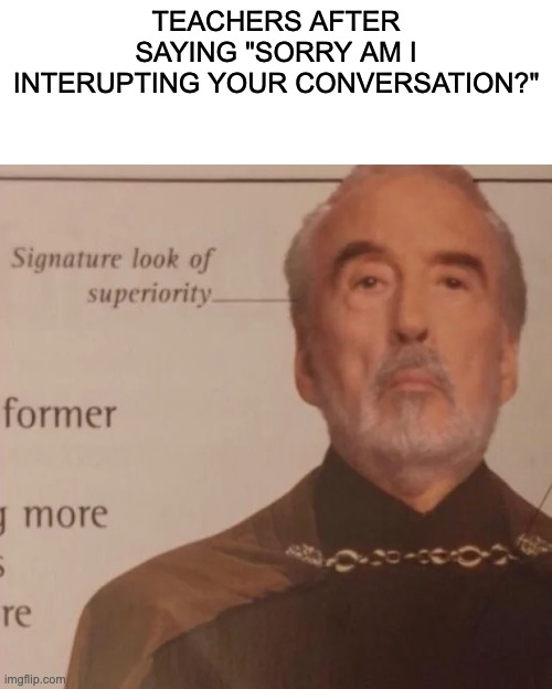 what teachers say | TEACHERS AFTER SAYING "SORRY AM I INTERUPTING YOUR CONVERSATION?" | image tagged in signature look of superiority | made w/ Imgflip meme maker