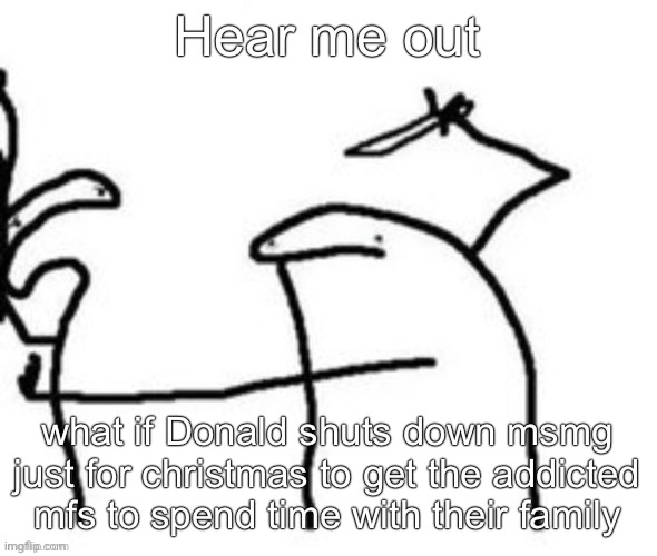 Mnbnnnbngghhrrhhnnnngghhhh | Hear me out; what if Donald shuts down msmg just for christmas to get the addicted mfs to spend time with their family | image tagged in mnbnnnbngghhrrhhnnnngghhhh | made w/ Imgflip meme maker