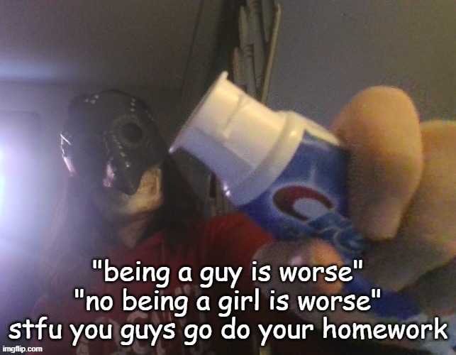 i typed this title with my beak | "being a guy is worse" "no being a girl is worse" stfu you guys go do your homework | image tagged in i typed this title with my beak | made w/ Imgflip meme maker