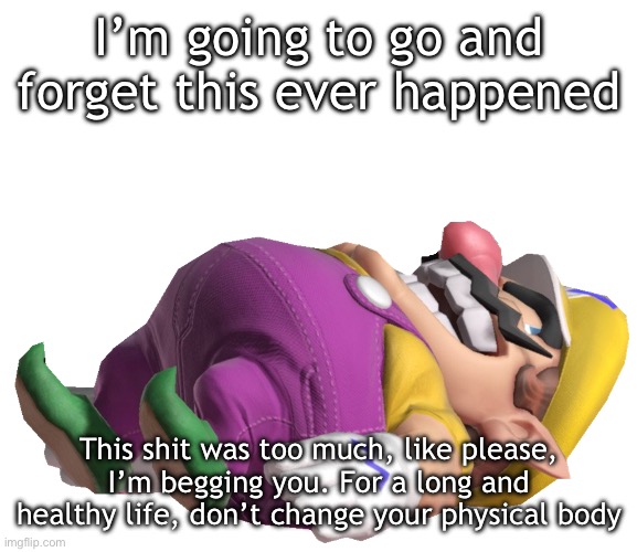 Dead Wario | I’m going to go and forget this ever happened; This shit was too much, like please, I’m begging you. For a long and healthy life, don’t change your physical body | image tagged in dead wario | made w/ Imgflip meme maker