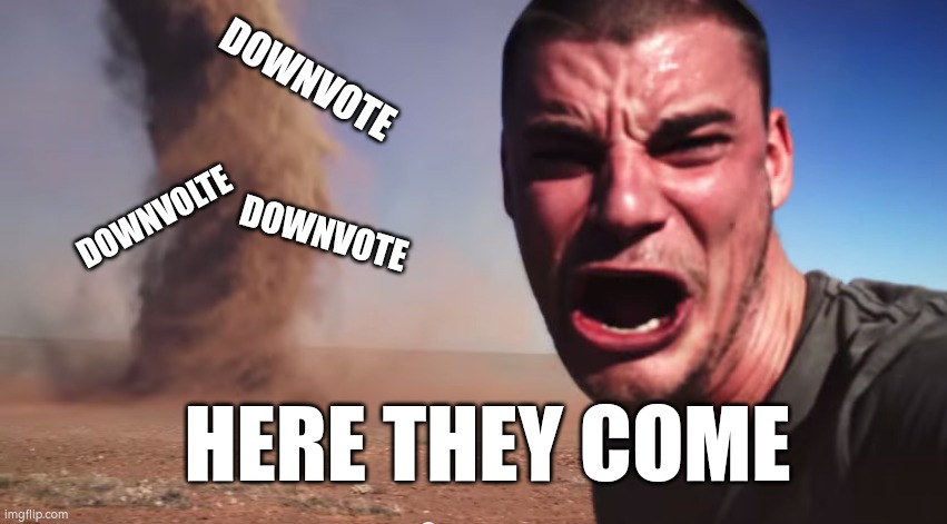 Here it comes | DOWNVOTE; DOWNVOLTE; DOWNVOTE; HERE THEY COME | image tagged in here it comes | made w/ Imgflip meme maker