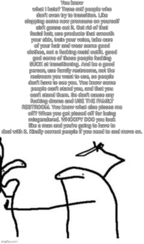 Mnbnnnbngghhrrhhnnnngghhhh | You know what I hate? Trans mtf people who don't even try to transition. Like slapping some new pronouns on yourself ain't gonna cut it. Get rid of that facial hair, use products that smooth your skin, train your voice, take care of your hair and wear some good clothes, not a fucking maid outfit. good god some of those people fucking SUCK at transitioning. And be a good person, use family restrooms, not the restroom you want to use, so people don't have to see you. You know some people can't stand you, and that you can't stand them. So don't cause any fucking drama and USE THE FAMILY RESTROOM. You know what else pisses me off? When you get pissed off for being misgendered. WHOOPY DOO you look like a man and you're going to have to deal with it. Kindly correct people if you need to and move on. | image tagged in mnbnnnbngghhrrhhnnnngghhhh | made w/ Imgflip meme maker