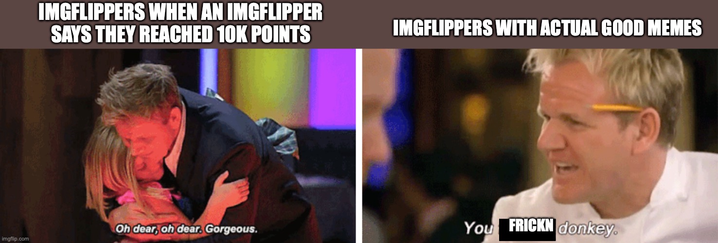 Gosh | IMGFLIPPERS WHEN AN IMGFLIPPER SAYS THEY REACHED 10K POINTS; IMGFLIPPERS WITH ACTUAL GOOD MEMES; FRICKN | image tagged in oh dear oh dear gorgeous and you f donkey,imgflip users,upvotes,imgflip,annoying | made w/ Imgflip meme maker