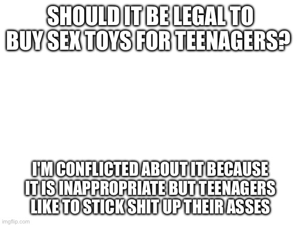 SHOULD IT BE LEGAL TO BUY SEX TOYS FOR TEENAGERS? I'M CONFLICTED ABOUT IT BECAUSE IT IS INAPPROPRIATE BUT TEENAGERS LIKE TO STICK SHIT UP THEIR ASSES | made w/ Imgflip meme maker