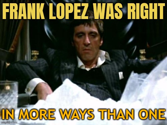 Frank Lopez Was Right, In More Ways Than One | FRANK LOPEZ WAS RIGHT; IN MORE WAYS THAN ONE | image tagged in scarface cocaine,cocaine,cocaine is a hell of a drug,drugs,don't do drugs,drugs are bad | made w/ Imgflip meme maker