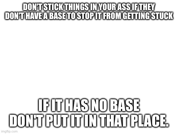 Don't put it there if it has no flair | DON'T STICK THINGS IN YOUR ASS IF THEY DON'T HAVE A BASE TO STOP IT FROM GETTING STUCK; IF IT HAS NO BASE DON'T PUT IT IN THAT PLACE. | made w/ Imgflip meme maker
