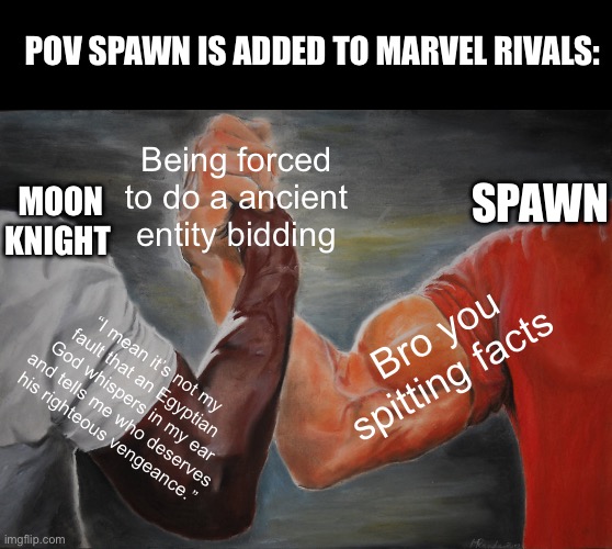 Epic Handshake | POV SPAWN IS ADDED TO MARVEL RIVALS:; Being forced to do a ancient entity bidding; SPAWN; MOON KNIGHT; Bro you spitting facts; “I mean it’s not my fault that an Egyptian God whispers in my ear and tells me who deserves his righteous vengeance.” | image tagged in memes,epic handshake | made w/ Imgflip meme maker