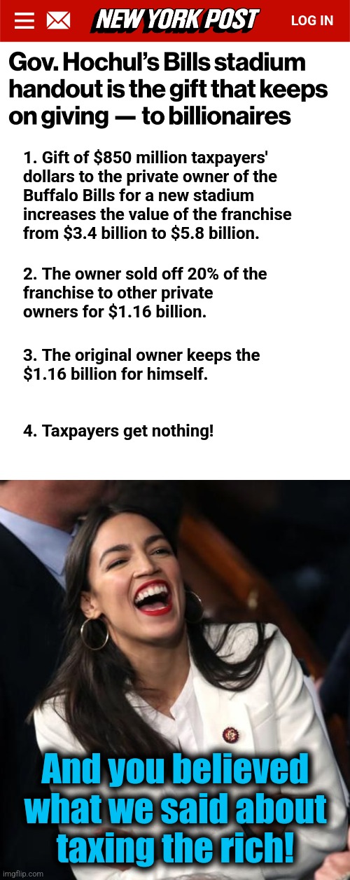 What democrats really do about billionaires | 1. Gift of $850 million taxpayers'
dollars to the private owner of the
Buffalo Bills for a new stadium
increases the value of the franchise
from $3.4 billion to $5.8 billion. 2. The owner sold off 20% of the
franchise to other private
owners for $1.16 billion. 3. The original owner keeps the
$1.16 billion for himself. 4. Taxpayers get nothing! And you believed
what we said about
taxing the rich! | image tagged in aoc laughing,buffalo bills,memes,democrats,billionaire,lies | made w/ Imgflip meme maker