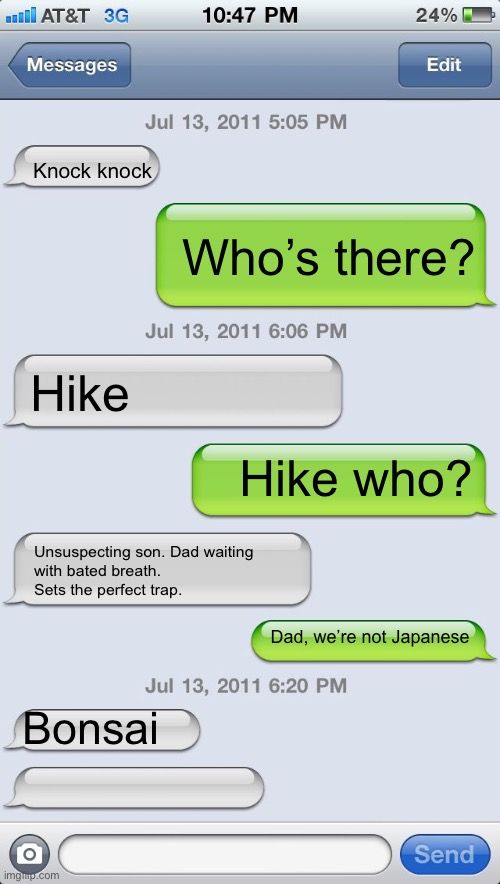 Bonsai | Knock knock; Who’s there? Hike; Hike who? Unsuspecting son. Dad waiting
with bated breath.
Sets the perfect trap. Dad, we’re not Japanese; Bonsai | image tagged in texting messages blank,bonsai,haiku,dad joke,trap | made w/ Imgflip meme maker