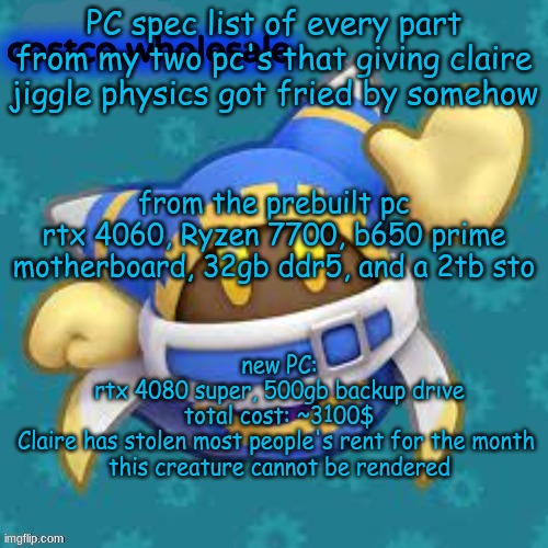 what the flip chrono | PC spec list of every part from my two pc's that giving claire jiggle physics got fried by somehow; from the prebuilt pc
rtx 4060, Ryzen 7700, b650 prime motherboard, 32gb ddr5, and a 2tb sto; new PC:
rtx 4080 super, 500gb backup drive
total cost: ~3100$

Claire has stolen most people's rent for the month 
this creature cannot be rendered | image tagged in gthingy | made w/ Imgflip meme maker