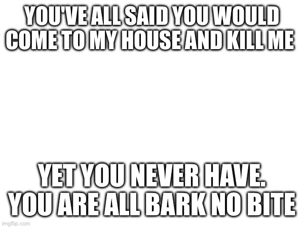 YOU'VE ALL SAID YOU WOULD COME TO MY HOUSE AND KILL ME; YET YOU NEVER HAVE. YOU ARE ALL BARK NO BITE | made w/ Imgflip meme maker