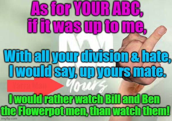 Australia's Premier Progressive Propaganda Promoter. Kinda like the OZ version MSNBC | As for YOUR ABC,
if it was up to me, With all your division & hate,
I would say, up yours mate. Yarra Man; I would rather watch Bill and Ben 
the Flowerpot men, than watch them! | image tagged in labor,labour,extreme left,cnn,bbc,us abc | made w/ Imgflip meme maker