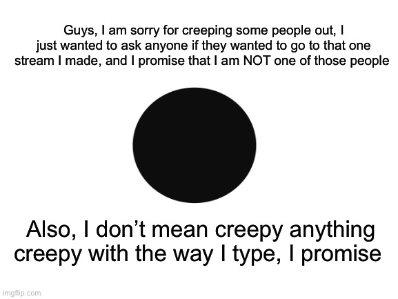 I’m sorry everyone | Guys, I am sorry for creeping some people out, I just wanted to ask anyone if they wanted to go to that one stream I made, and I promise that I am NOT one of those people; Also, I don’t mean creepy anything creepy with the way I type, I promise | made w/ Imgflip meme maker