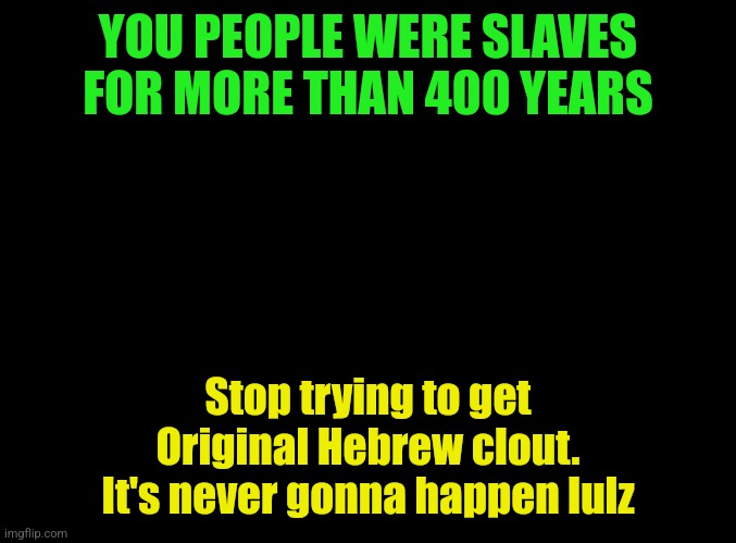 blank black | YOU PEOPLE WERE SLAVES FOR MORE THAN 400 YEARS; Stop trying to get Original Hebrew clout. It's never gonna happen lulz | image tagged in blank black | made w/ Imgflip meme maker