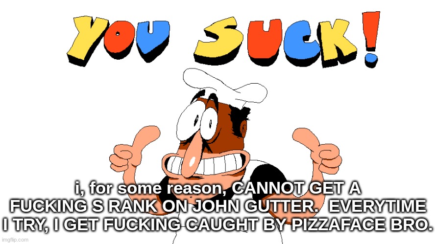 I've tried at least like 14 times lmao (I'm talking about pizza tower) | i, for some reason, CANNOT GET A FUCKING S RANK ON JOHN GUTTER.  EVERYTIME I TRY, I GET FUCKING CAUGHT BY PIZZAFACE BRO. | image tagged in y o u s u c k | made w/ Imgflip meme maker