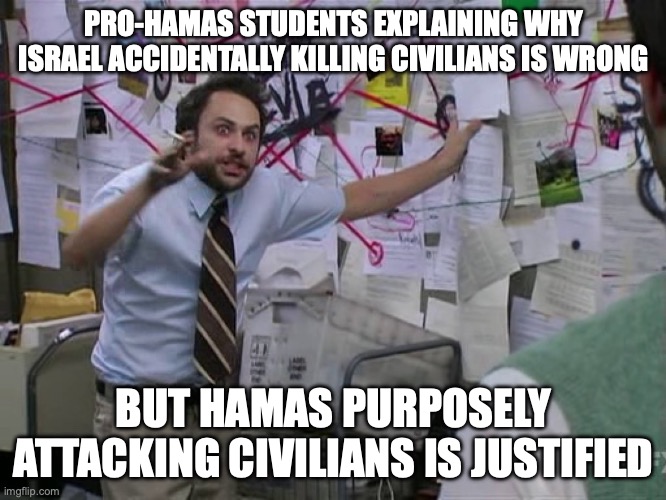 "Doyy Land. Durr stolen. Duhh they're victims" | PRO-HAMAS STUDENTS EXPLAINING WHY ISRAEL ACCIDENTALLY KILLING CIVILIANS IS WRONG; BUT HAMAS PURPOSELY ATTACKING CIVILIANS IS JUSTIFIED | image tagged in charlie conspiracy always sunny in philidelphia,current events,political meme,politics lol,israel,palestine | made w/ Imgflip meme maker