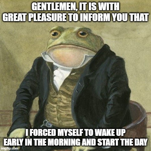 early morning grind | GENTLEMEN, IT IS WITH GREAT PLEASURE TO INFORM YOU THAT; I FORCED MYSELF TO WAKE UP EARLY IN THE MORNING AND START THE DAY | image tagged in gentlemen it is with great pleasure to inform you that | made w/ Imgflip meme maker