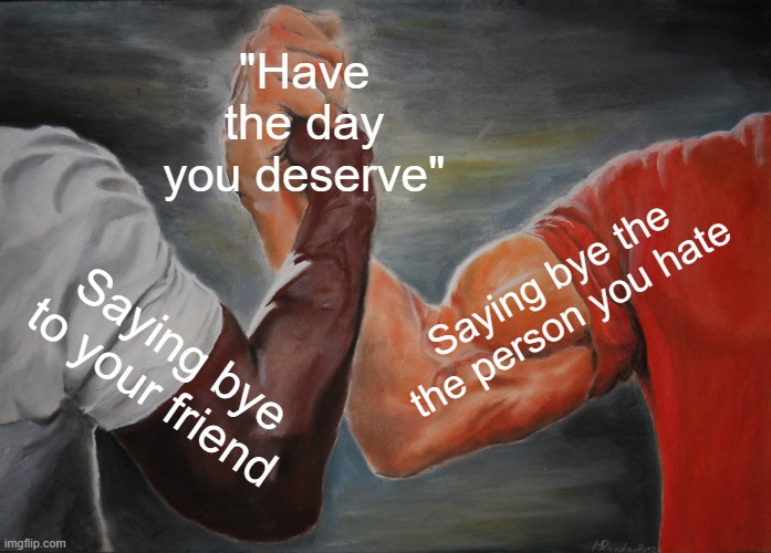 It workd | "Have the day you deserve"; Saying bye the the person you hate; Saying bye to your friend | image tagged in memes,epic handshake | made w/ Imgflip meme maker