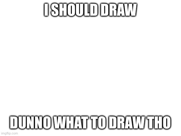 Ideas? | I SHOULD DRAW; DUNNO WHAT TO DRAW THO | image tagged in e | made w/ Imgflip meme maker