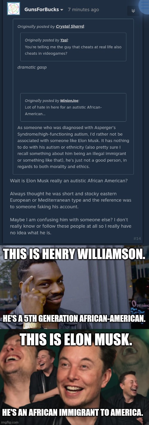 THIS IS HENRY WILLIAMSON. HE'S A 5TH GENERATION AFRICAN-AMERICAN. THIS IS ELON MUSK. HE'S AN AFRICAN IMMIGRANT TO AMERICA. | image tagged in memes,roll safe think about it,elon musk laughing | made w/ Imgflip meme maker