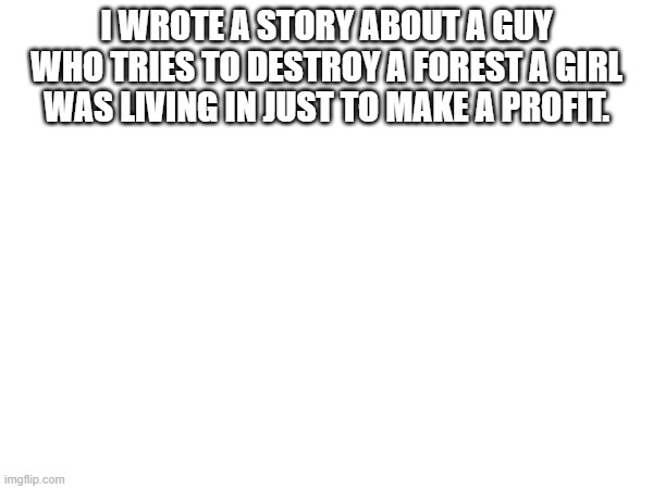 I WROTE A STORY ABOUT A GUY WHO TRIES TO DESTROY A FOREST A GIRL WAS LIVING IN JUST TO MAKE A PROFIT. | made w/ Imgflip meme maker