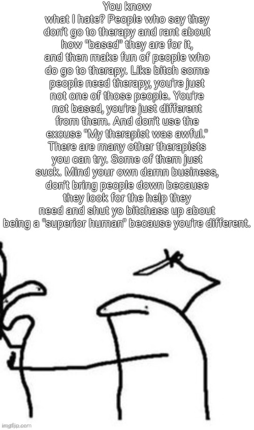 Mnbnnnbngghhrrhhnnnngghhhh | You know what I hate? People who say they don't go to therapy and rant about how "based" they are for it, and then make fun of people who do go to therapy. Like bitch some people need therapy, you're just not one of those people. You're not based, you're just different from them. And don't use the excuse "My therapist was awful." There are many other therapists you can try. Some of them just suck. Mind your own damn business, don't bring people down because they look for the help they need and shut yo bitchass up about being a "superior human" because you're different. | image tagged in mnbnnnbngghhrrhhnnnngghhhh | made w/ Imgflip meme maker