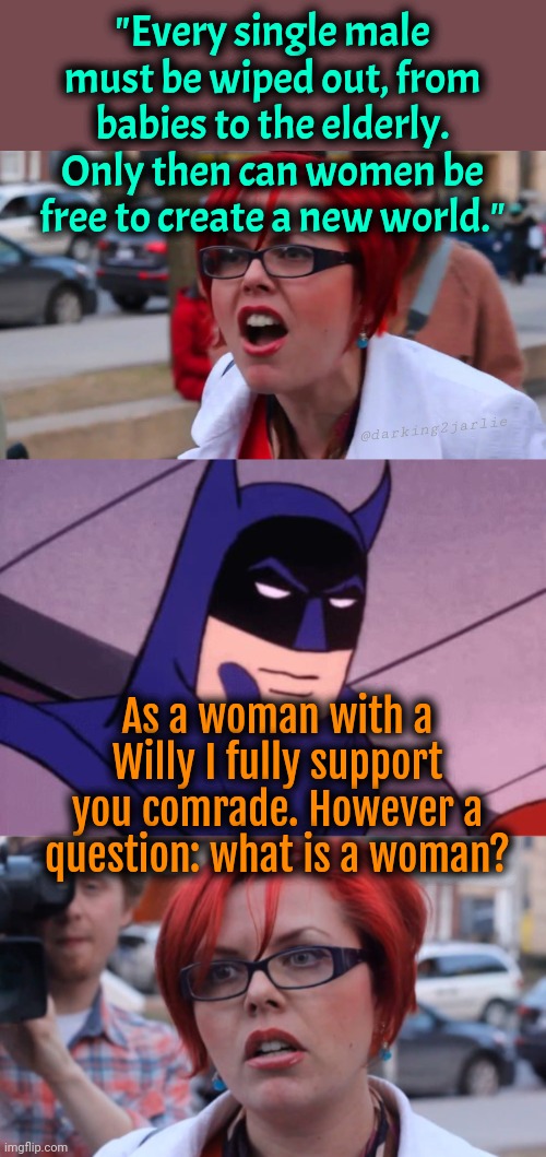 There would be world peace if only we knew what's a woman | "Every single male must be wiped out, from babies to the elderly. Only then can women be free to create a new world."; @darking2jarlie; As a woman with a Willy I fully support you comrade. However a question: what is a woman? | image tagged in angry feminist red,batman what if we are all lesbians,hypocrite feminist,liberal logic,liberals,feminism | made w/ Imgflip meme maker