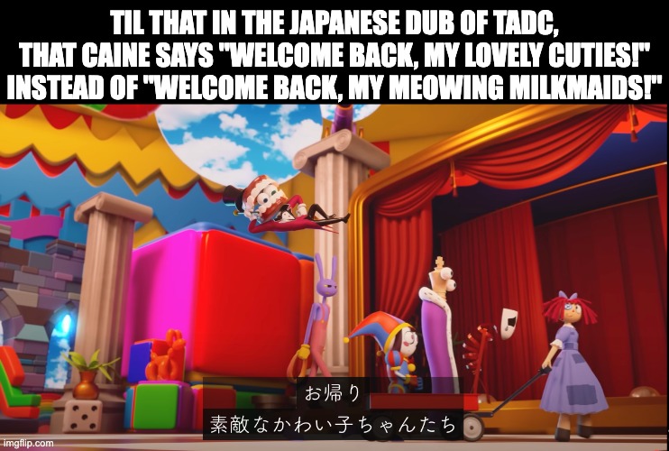 Just had to share this as a second language speaker of Japanese :) | TIL THAT IN THE JAPANESE DUB OF TADC, THAT CAINE SAYS "WELCOME BACK, MY LOVELY CUTIES!" INSTEAD OF "WELCOME BACK, MY MEOWING MILKMAIDS!" | image tagged in japanese,tadc,dub,fact,til,interesting | made w/ Imgflip meme maker