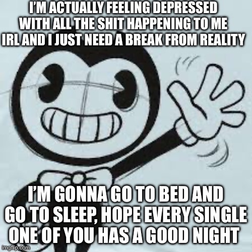 I WILL come back tomorrow dw | I’M ACTUALLY FEELING DEPRESSED WITH ALL THE SHIT HAPPENING TO ME IRL AND I JUST NEED A BREAK FROM REALITY; I’M GONNA GO TO BED AND GO TO SLEEP, HOPE EVERY SINGLE ONE OF YOU HAS A GOOD NIGHT | image tagged in bendy wave | made w/ Imgflip meme maker