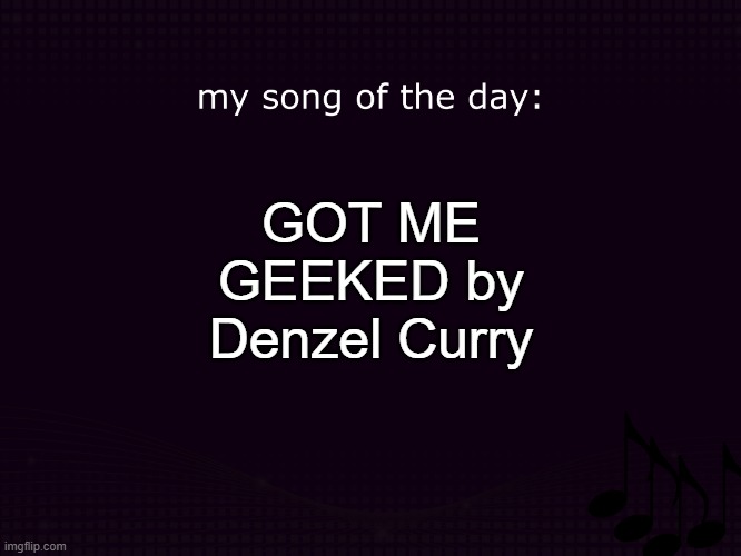 my song of the day | GOT ME GEEKED by Denzel Curry | image tagged in my song of the day | made w/ Imgflip meme maker
