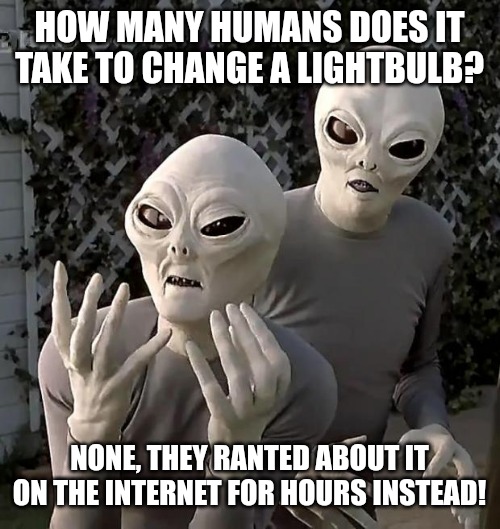 True | HOW MANY HUMANS DOES IT TAKE TO CHANGE A LIGHTBULB? NONE, THEY RANTED ABOUT IT ON THE INTERNET FOR HOURS INSTEAD! | image tagged in aliens,funny,funny memes,fun,dumb | made w/ Imgflip meme maker