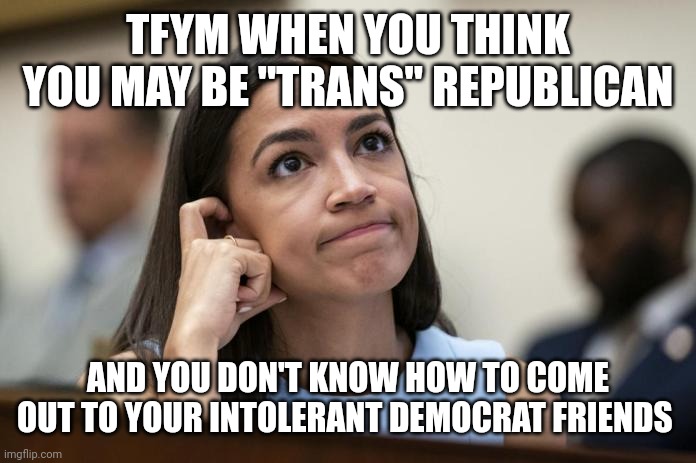 aoc Scratches her empty head | TFYM WHEN YOU THINK YOU MAY BE "TRANS" REPUBLICAN AND YOU DON'T KNOW HOW TO COME OUT TO YOUR INTOLERANT DEMOCRAT FRIENDS | image tagged in aoc scratches her empty head | made w/ Imgflip meme maker