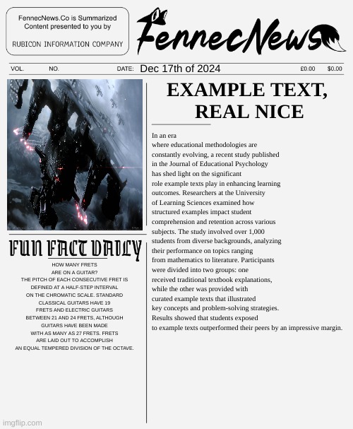 Example Text on new newspaper template | Dec 17th of 2024; EXAMPLE TEXT, 
REAL NICE; In an era where educational methodologies are constantly evolving, a recent study published in the Journal of Educational Psychology has shed light on the significant role example texts play in enhancing learning outcomes. Researchers at the University of Learning Sciences examined how structured examples impact student comprehension and retention across various subjects. The study involved over 1,000 students from diverse backgrounds, analyzing their performance on topics ranging from mathematics to literature. Participants were divided into two groups: one received traditional textbook explanations, while the other was provided with curated example texts that illustrated key concepts and problem-solving strategies. Results showed that students exposed to example texts outperformed their peers by an impressive margin. HOW MANY FRETS ARE ON A GUITAR?
THE PITCH OF EACH CONSECUTIVE FRET IS DEFINED AT A HALF-STEP INTERVAL ON THE CHROMATIC SCALE. STANDARD CLASSICAL GUITARS HAVE 19 FRETS AND ELECTRIC GUITARS BETWEEN 21 AND 24 FRETS, ALTHOUGH GUITARS HAVE BEEN MADE WITH AS MANY AS 27 FRETS. FRETS ARE LAID OUT TO ACCOMPLISH AN EQUAL TEMPERED DIVISION OF THE OCTAVE. | image tagged in fennecnews,news,newspaper,information,politics,political meme | made w/ Imgflip meme maker