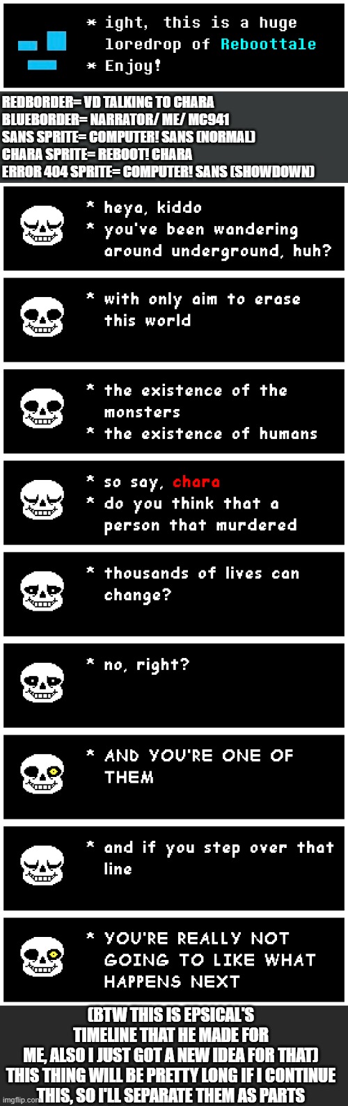 Well yes, A HUGE LOREDROP of "Reboottale" | REDBORDER= VD TALKING TO CHARA
BLUEBORDER= NARRATOR/ ME/ MC941
SANS SPRITE= COMPUTER! SANS (NORMAL)
CHARA SPRITE= REBOOT! CHARA
ERROR 404 SPRITE= COMPUTER! SANS (SHOWDOWN); (BTW THIS IS EPSICAL'S TIMELINE THAT HE MADE FOR ME, ALSO I JUST GOT A NEW IDEA FOR THAT)

THIS THING WILL BE PRETTY LONG IF I CONTINUE THIS, SO I'LL SEPARATE THEM AS PARTS | image tagged in undertale,epsical,reboottale,loredrop,memescreator941,ultimateverse | made w/ Imgflip meme maker