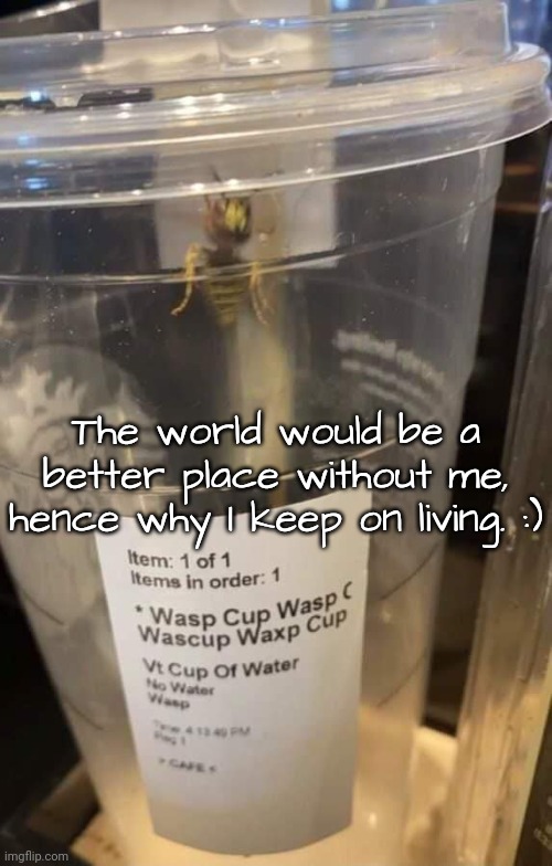 Wasp cup Wasp cup Wasp cup Wasp cup Wasp cup Wasp cup Wasp cup | The world would be a better place without me, hence why I keep on living. :) | image tagged in wasp cup wasp cup wasp cup wasp cup wasp cup wasp cup wasp cup | made w/ Imgflip meme maker