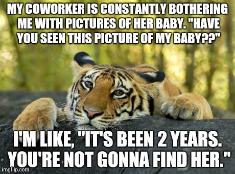 Confession Tiger | MY COWORKER IS CONSTANTLY BOTHERING ME WITH PICTURES OF HER BABY. "HAVE YOU SEEN THIS PICTURE OF MY BABY??" I'M LIKE, "IT'S BEEN 2 YEARS. YO | image tagged in confession tiger,AdviceAnimals | made w/ Imgflip meme maker
